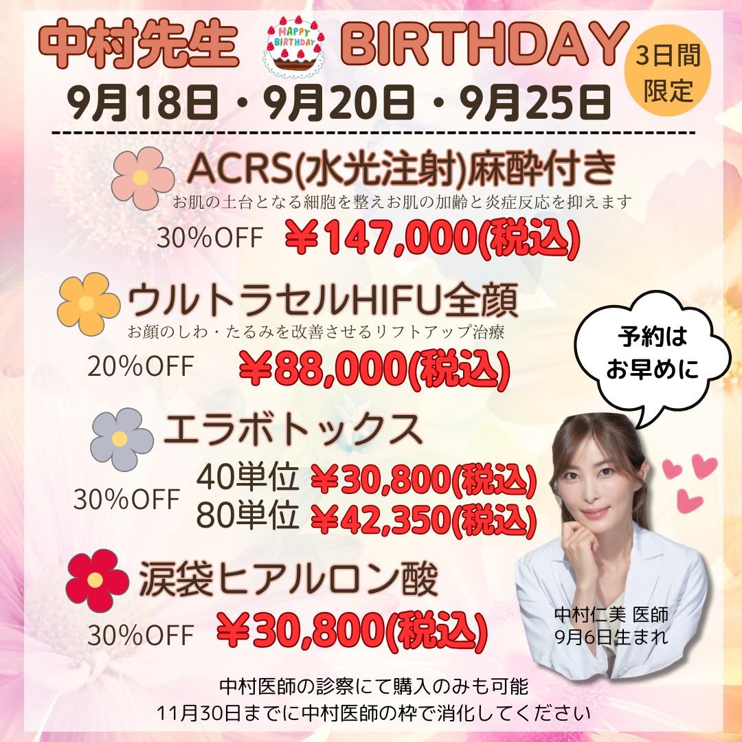 中村先生BIRTHDAY EVENT 9月18日・9月20日・9月25日 3日間限定 ACRS(水光注射)麻酔付き￥147,000(税込) ウルトラセルHIFU全顔￥88,000(税込) エラボトックス　40単位￥30,800(税込)　80単位￥42,350(税込) 涙袋ヒアルロン酸　￥30,800(税込)